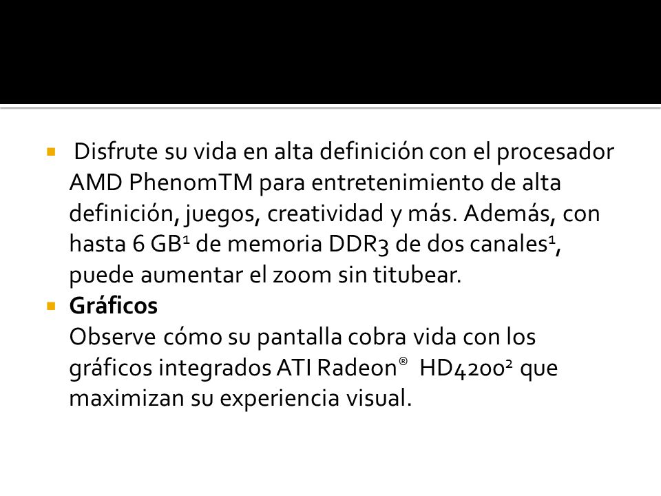 Disfrute su vida en alta definición con el procesador AMD PhenomTM para entretenimiento de alta definición, juegos, creatividad y más. Además, con hasta 6 GB1 de memoria DDR3 de dos canales1, puede aumentar el zoom sin titubear.