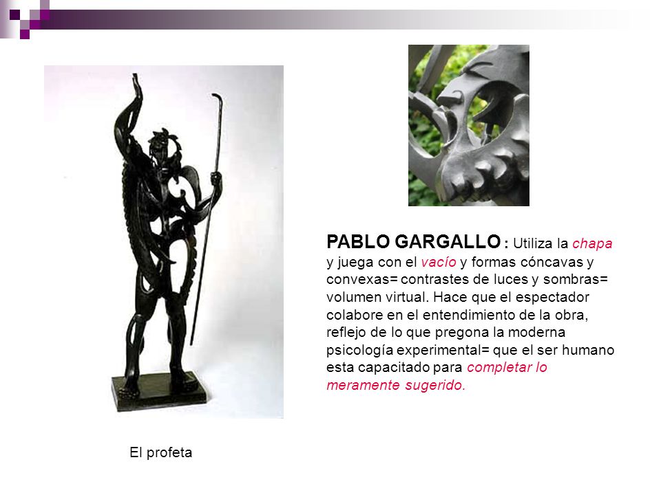 PABLO GARGALLO : Utiliza la chapa y juega con el vacío y formas cóncavas y convexas= contrastes de luces y sombras= volumen virtual. Hace que el espectador colabore en el entendimiento de la obra, reflejo de lo que pregona la moderna psicología experimental= que el ser humano esta capacitado para completar lo meramente sugerido.