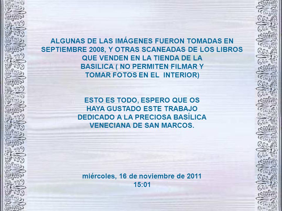 ALGUNAS DE LAS IMÁGENES FUERON TOMADAS EN SEPTIEMBRE 2008, Y OTRAS SCANEADAS DE LOS LIBROS QUE VENDEN EN LA TIENDA DE LA BASILICA ( NO PERMITEN FILMAR Y TOMAR FOTOS EN EL INTERIOR) ESTO ES TODO, ESPERO QUE OS HAYA GUSTADO ESTE TRABAJO DEDICADO A LA PRECIOSA BASÍLICA VENECIANA DE SAN MARCOS.