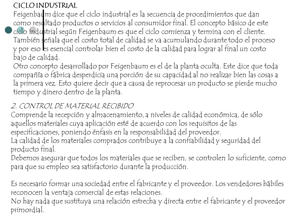 CICLO INDUSTRIAL Feigenbaum dice que el ciclo industrial es la secuencia de procedimientos que dan como resultado productos o servicios al consumidor final. El concepto básico de este ciclo industrial según Feigenbaum es que el ciclo comienza y termina con el cliente. También señala que el costo total de calidad se va acumulando durante todo el proceso y por eso es esencial controlar bien el costo de la calidad para lograr al final un costo bajo de calidad. Otro concepto desarrollado por Feigenbaum es el de la planta oculta. Este dice que toda compañía o fábrica desperdicia una porción de su capacidad al no realizar bien las cosas a la primera vez. Esto quiere decir que a causa de reprocesar un producto se pierde mucho tiempo y dinero dentro de la planta.