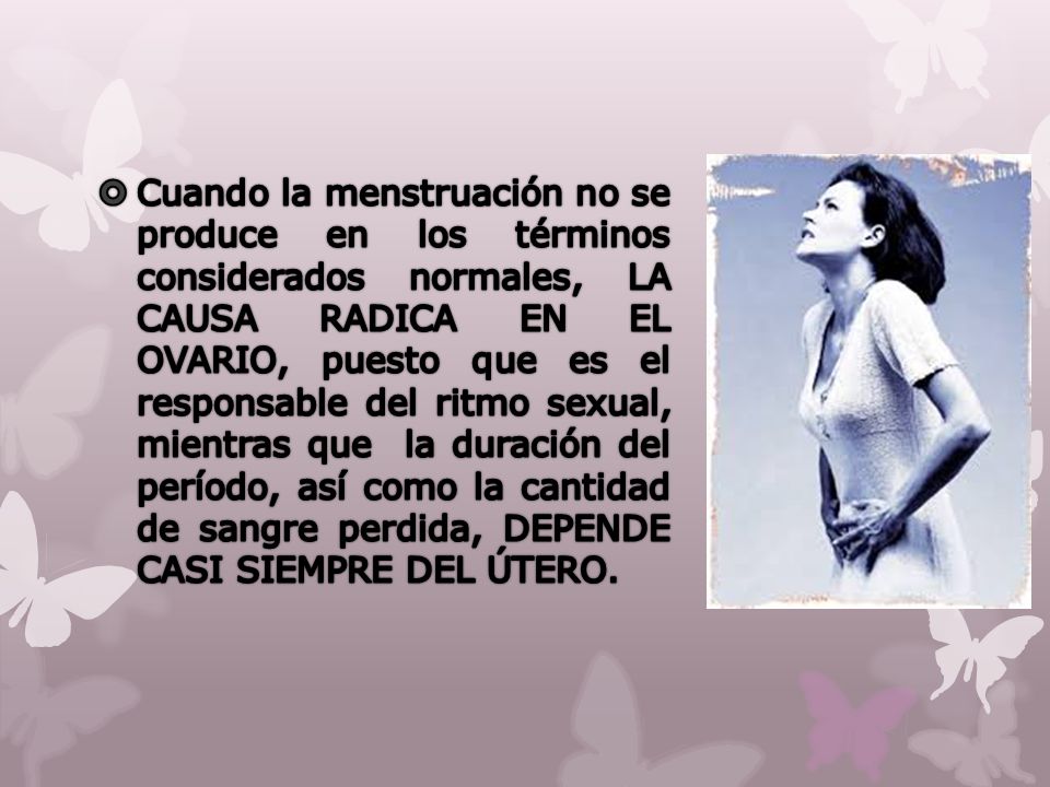 Cuando la menstruación no se produce en los términos considerados normales, LA CAUSA RADICA EN EL OVARIO, puesto que es el responsable del ritmo sexual, mientras que la duración del período, así como la cantidad de sangre perdida, DEPENDE CASI SIEMPRE DEL ÚTERO.