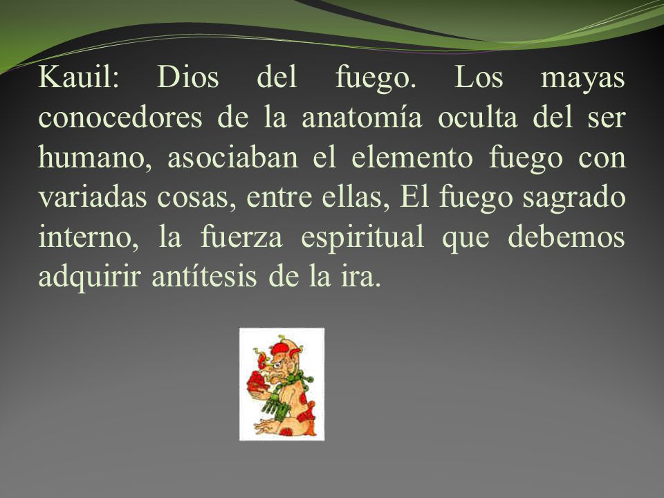 Kauil: Dios del fuego. Los mayas conocedores de la anatomía oculta del ser humano, asociaban el elemento fuego con variadas cosas, entre ellas, El fuego sagrado interno, la fuerza espiritual que debemos adquirir antítesis de la ira.