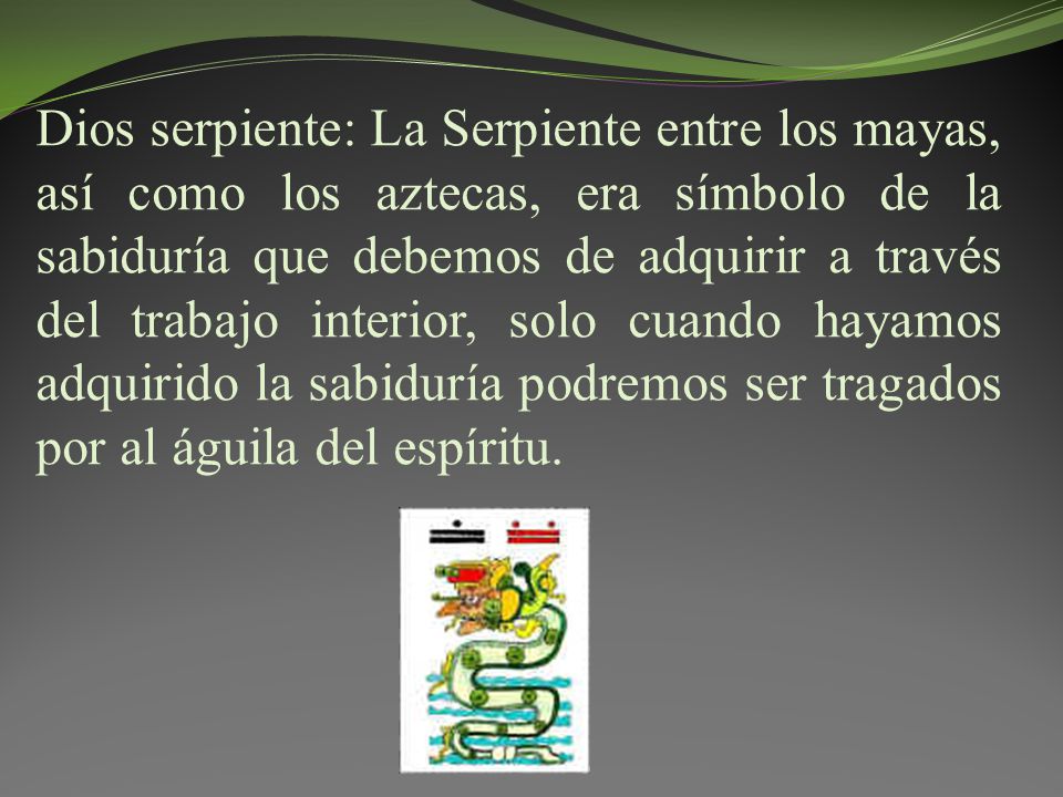 Dios serpiente: La Serpiente entre los mayas, así como los aztecas, era símbolo de la sabiduría que debemos de adquirir a través del trabajo interior, solo cuando hayamos adquirido la sabiduría podremos ser tragados por al águila del espíritu.