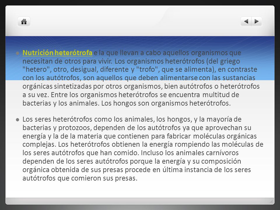 Nutrición heterótrofa e la que llevan a cabo aquellos organismos que necesitan de otros para vivir. Los organismos heterótrofos (del griego hetero , otro, desigual, diferente y trofo , que se alimenta), en contraste con los autótrofos, son aquellos que deben alimentarse con las sustancias orgánicas sintetizadas por otros organismos, bien autótrofos o heterótrofos a su vez. Entre los organismos heterótrofos se encuentra multitud de bacterias y los animales. Los hongos son organismos heterótrofos.