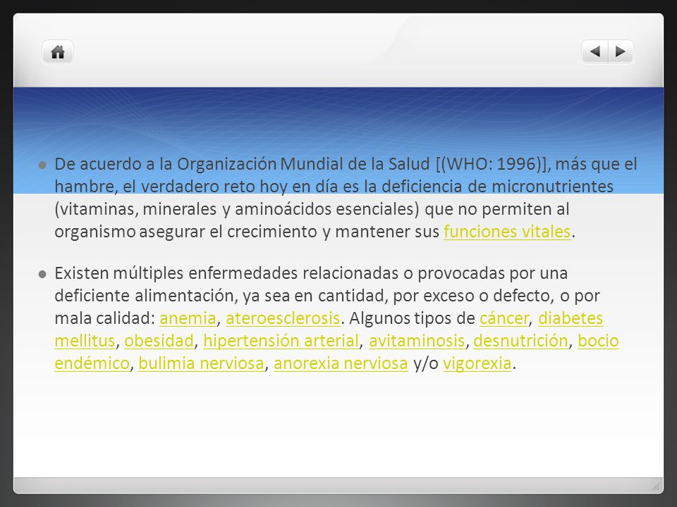 De acuerdo a la Organización Mundial de la Salud [(WHO: 1996)], más que el hambre, el verdadero reto hoy en día es la deficiencia de micronutrientes (vitaminas, minerales y aminoácidos esenciales) que no permiten al organismo asegurar el crecimiento y mantener sus funciones vitales.
