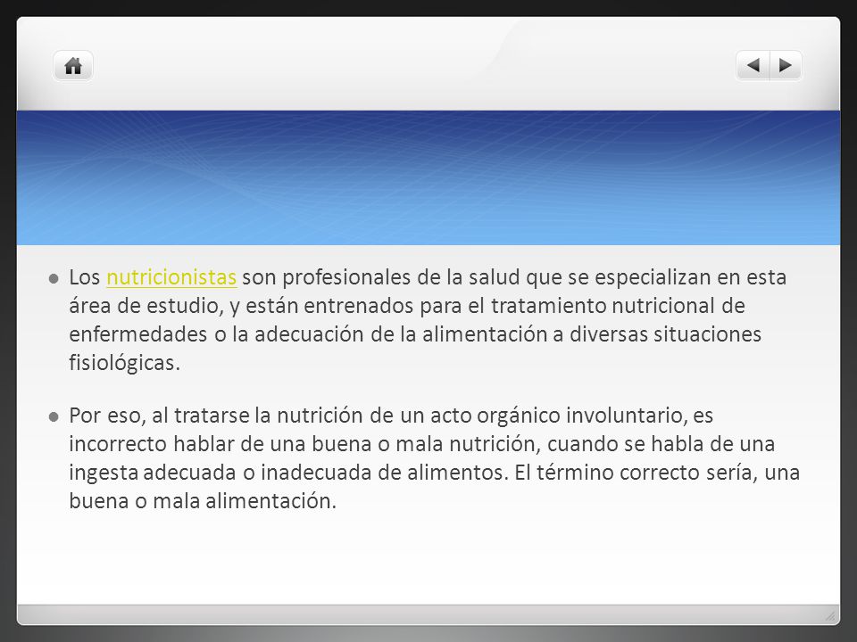 Los nutricionistas son profesionales de la salud que se especializan en esta área de estudio, y están entrenados para el tratamiento nutricional de enfermedades o la adecuación de la alimentación a diversas situaciones fisiológicas.