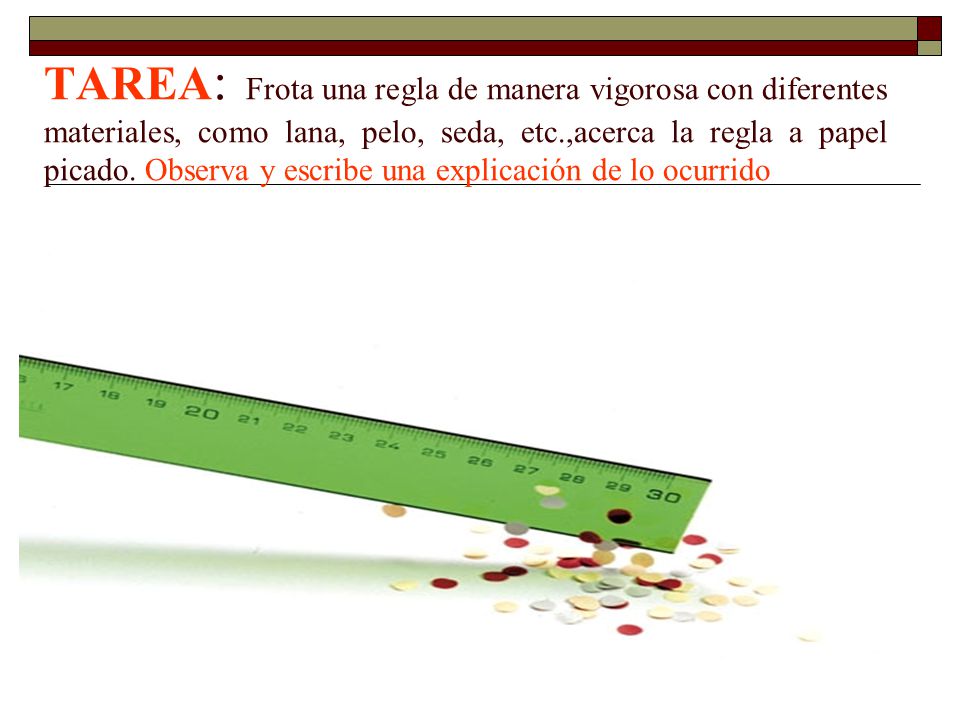 TAREA: Frota una regla de manera vigorosa con diferentes materiales, como lana, pelo, seda, etc.,acerca la regla a papel picado. Observa y escribe una explicación de lo ocurrido