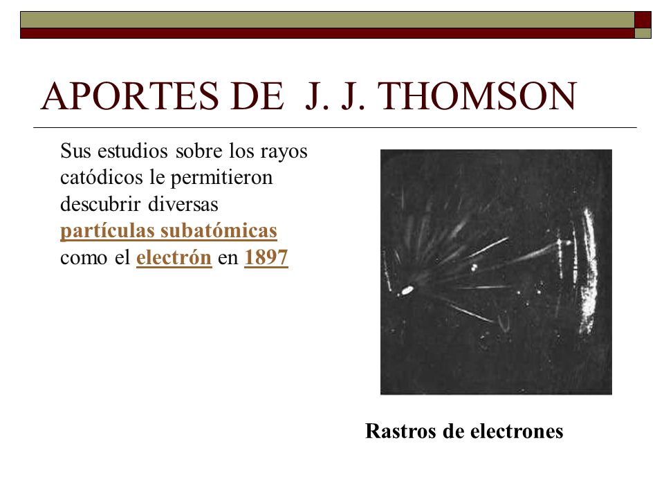 APORTES DE J. J. THOMSON Sus estudios sobre los rayos catódicos le permitieron descubrir diversas partículas subatómicas como el electrón en