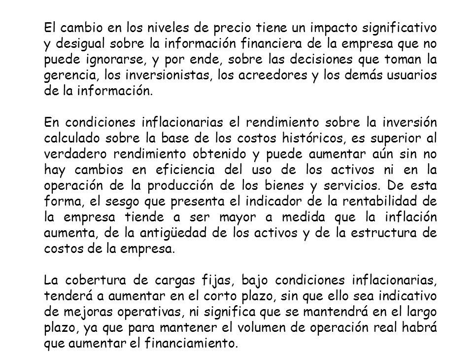 El cambio en los niveles de precio tiene un impacto significativo y desigual sobre la información financiera de la empresa que no puede ignorarse, y por ende, sobre las decisiones que toman la gerencia, los inversionistas, los acreedores y los demás usuarios de la información.
