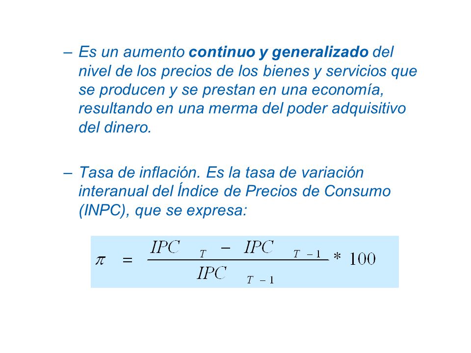 Es un aumento continuo y generalizado del nivel de los precios de los bienes y servicios que se producen y se prestan en una economía, resultando en una merma del poder adquisitivo del dinero.