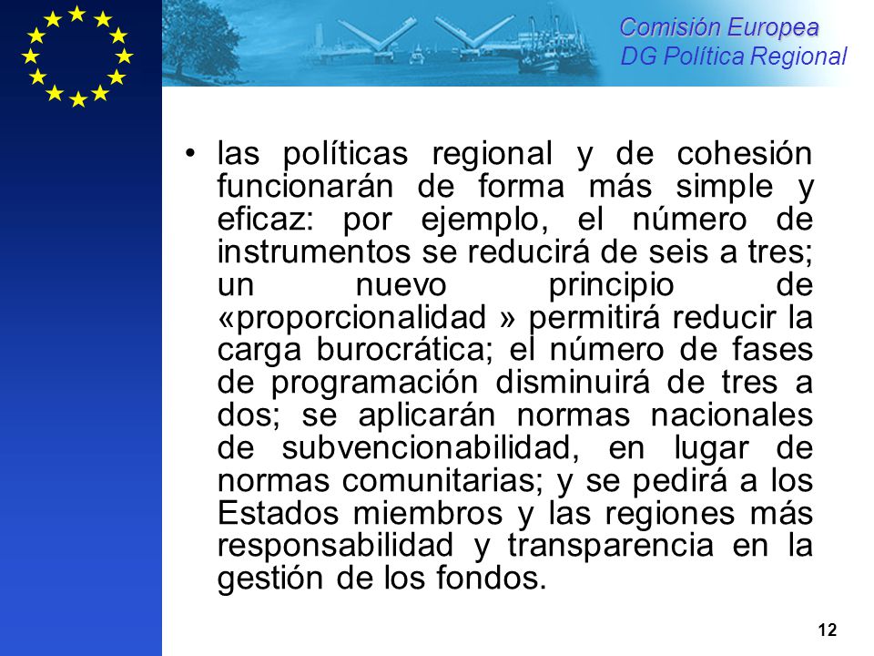 las políticas regional y de cohesión funcionarán de forma más simple y eficaz: por ejemplo, el número de instrumentos se reducirá de seis a tres; un nuevo principio de «proporcionalidad » permitirá reducir la carga burocrática; el número de fases de programación disminuirá de tres a dos; se aplicarán normas nacionales de subvencionabilidad, en lugar de normas comunitarias; y se pedirá a los Estados miembros y las regiones más responsabilidad y transparencia en la gestión de los fondos.