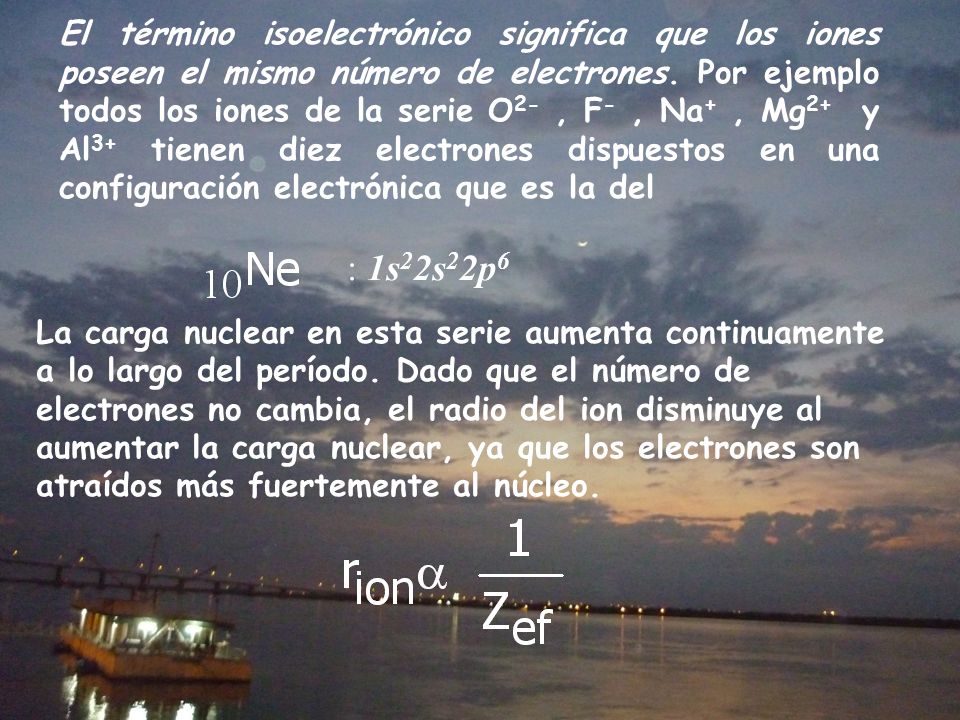 El término isoelectrónico significa que los iones poseen el mismo número de electrones. Por ejemplo todos los iones de la serie O2- , F- , Na+ , Mg2+ y Al3+ tienen diez electrones dispuestos en una configuración electrónica que es la del