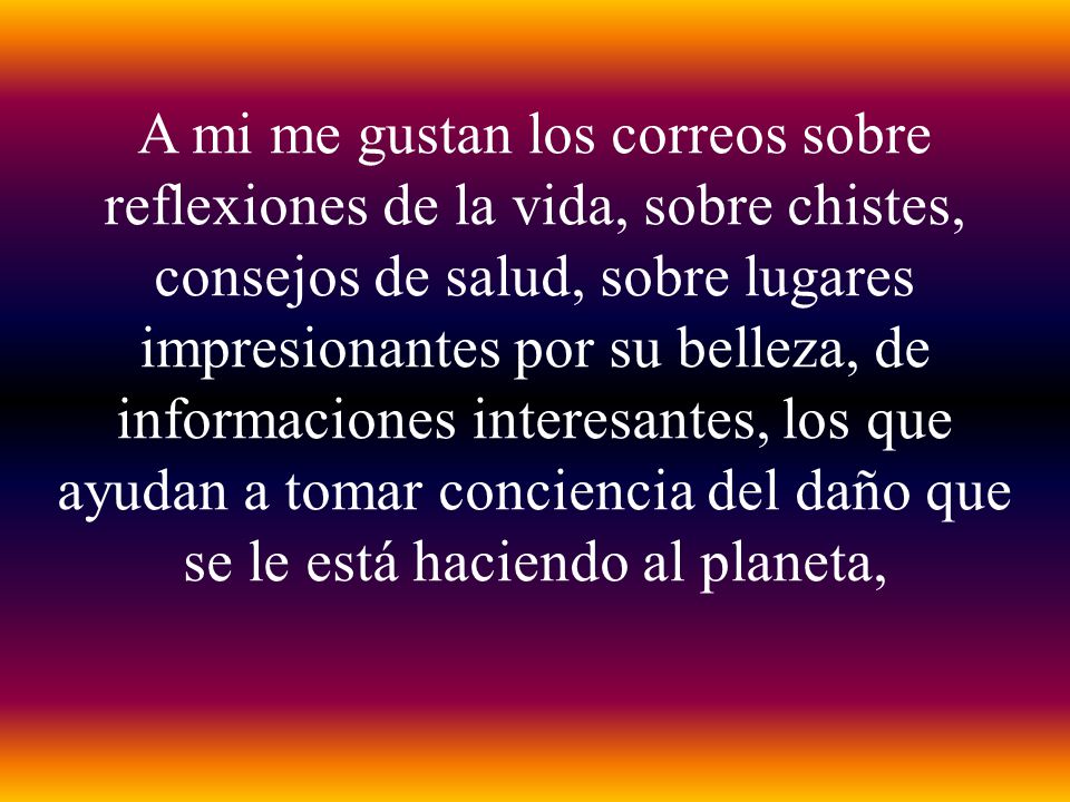A mi me gustan los correos sobre reflexiones de la vida, sobre chistes, consejos de salud, sobre lugares impresionantes por su belleza, de informaciones interesantes, los que ayudan a tomar conciencia del daño que se le está haciendo al planeta,