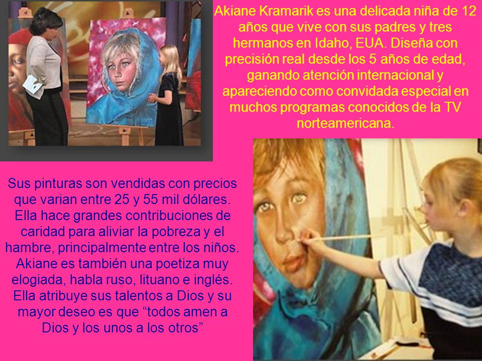 Akiane Kramarik es una delicada niña de 12 años que vive con sus padres y tres hermanos en Idaho, EUA. Diseña con precisión real desde los 5 años de edad, ganando atención internacional y apareciendo como convidada especial en muchos programas conocidos de la TV norteamericana.
