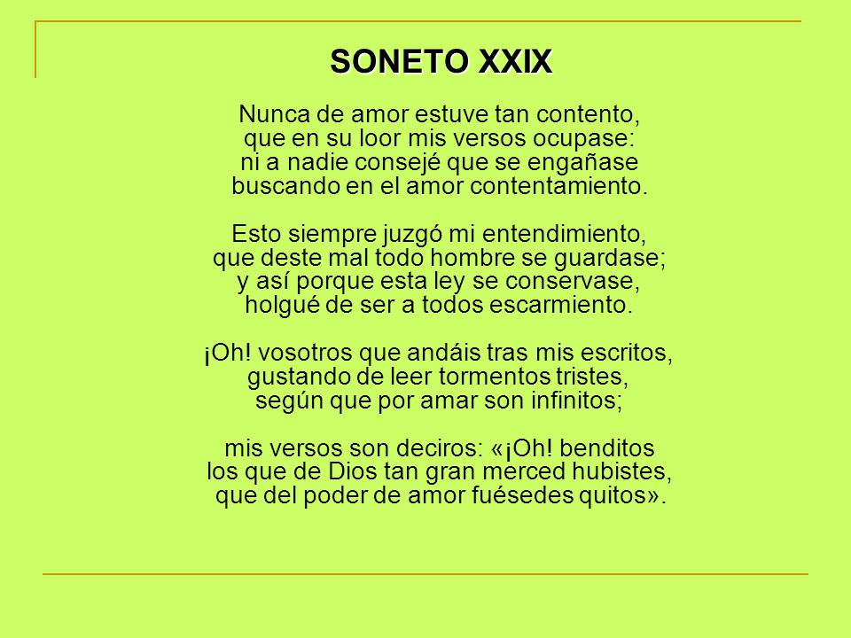 SONETO XXIX Nunca de amor estuve tan contento, que en su loor mis versos ocupase: ni a nadie consejé que se engañase buscando en el amor contentamiento. Esto siempre juzgó mi entendimiento, que deste mal todo hombre se guardase; y así porque esta ley se conservase, holgué de ser a todos escarmiento. ¡Oh.