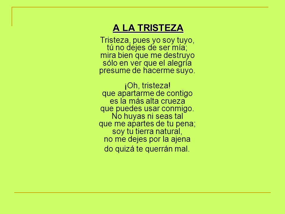 A LA TRISTEZA Tristeza, pues yo soy tuyo, tú no dejes de ser mía; mira bien que me destruyo sólo en ver que el alegría presume de hacerme suyo. ¡Oh, tristeza! que apartarme de contigo es la más alta crueza que puedes usar conmigo. No huyas ni seas tal que me apartes de tu pena; soy tu tierra natural, no me dejes por la ajena do quizá te querrán mal.