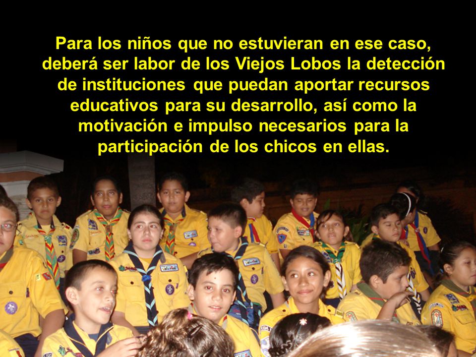 Para los niños que no estuvieran en ese caso, deberá ser labor de los Viejos Lobos la detección de instituciones que puedan aportar recursos educativos para su desarrollo, así como la motivación e impulso necesarios para la participación de los chicos en ellas.