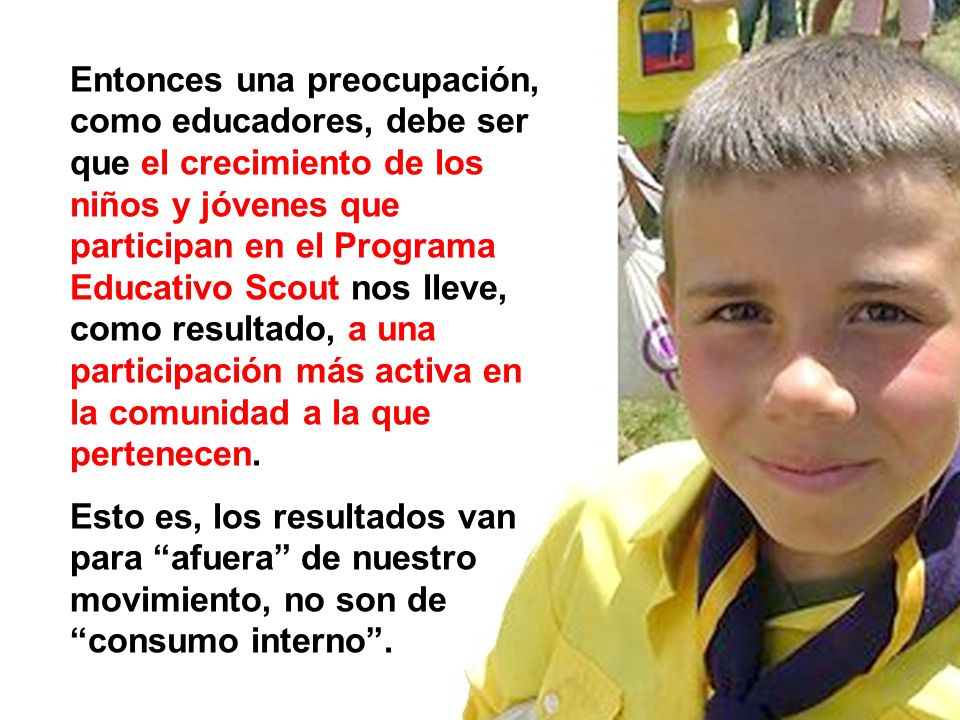 Entonces una preocupación, como educadores, debe ser que el crecimiento de los niños y jóvenes que participan en el Programa Educativo Scout nos lleve, como resultado, a una participación más activa en la comunidad a la que pertenecen.