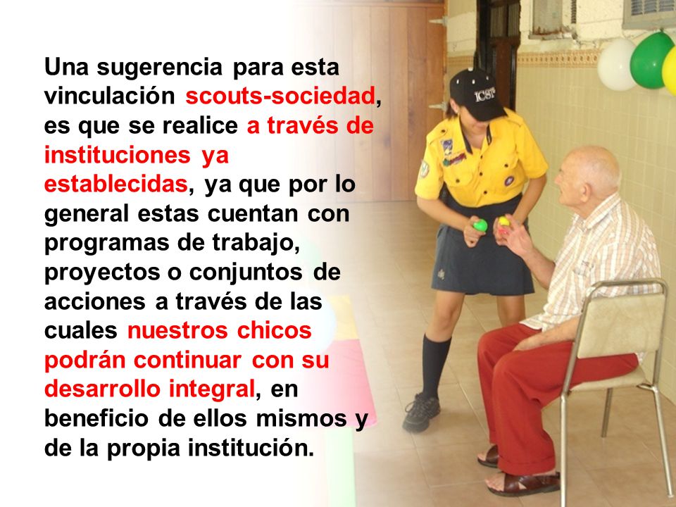 Una sugerencia para esta vinculación scouts-sociedad, es que se realice a través de instituciones ya establecidas, ya que por lo general estas cuentan con programas de trabajo, proyectos o conjuntos de acciones a través de las cuales nuestros chicos podrán continuar con su desarrollo integral, en beneficio de ellos mismos y de la propia institución.