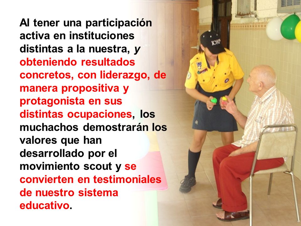 Al tener una participación activa en instituciones distintas a la nuestra, y obteniendo resultados concretos, con liderazgo, de manera propositiva y protagonista en sus distintas ocupaciones, los muchachos demostrarán los valores que han desarrollado por el movimiento scout y se convierten en testimoniales de nuestro sistema educativo.
