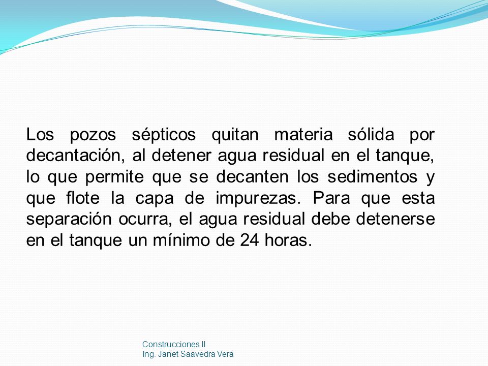 Los pozos sépticos quitan materia sólida por decantación, al detener agua residual en el tanque, lo que permite que se decanten los sedimentos y que flote la capa de impurezas. Para que esta separación ocurra, el agua residual debe detenerse en el tanque un mínimo de 24 horas.