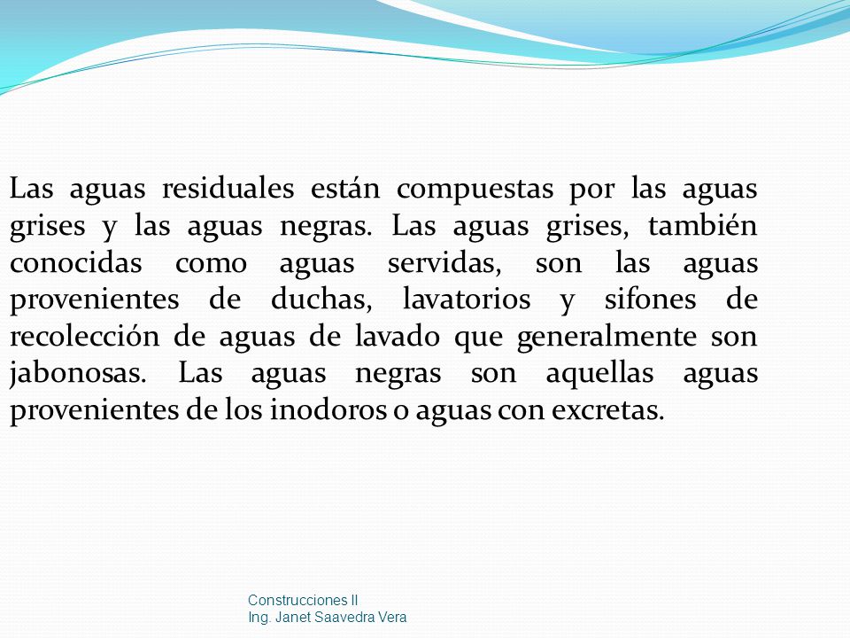 Las aguas residuales están compuestas por las aguas grises y las aguas negras. Las aguas grises, también conocidas como aguas servidas, son las aguas provenientes de duchas, lavatorios y sifones de recolección de aguas de lavado que generalmente son jabonosas. Las aguas negras son aquellas aguas provenientes de los inodoros o aguas con excretas.