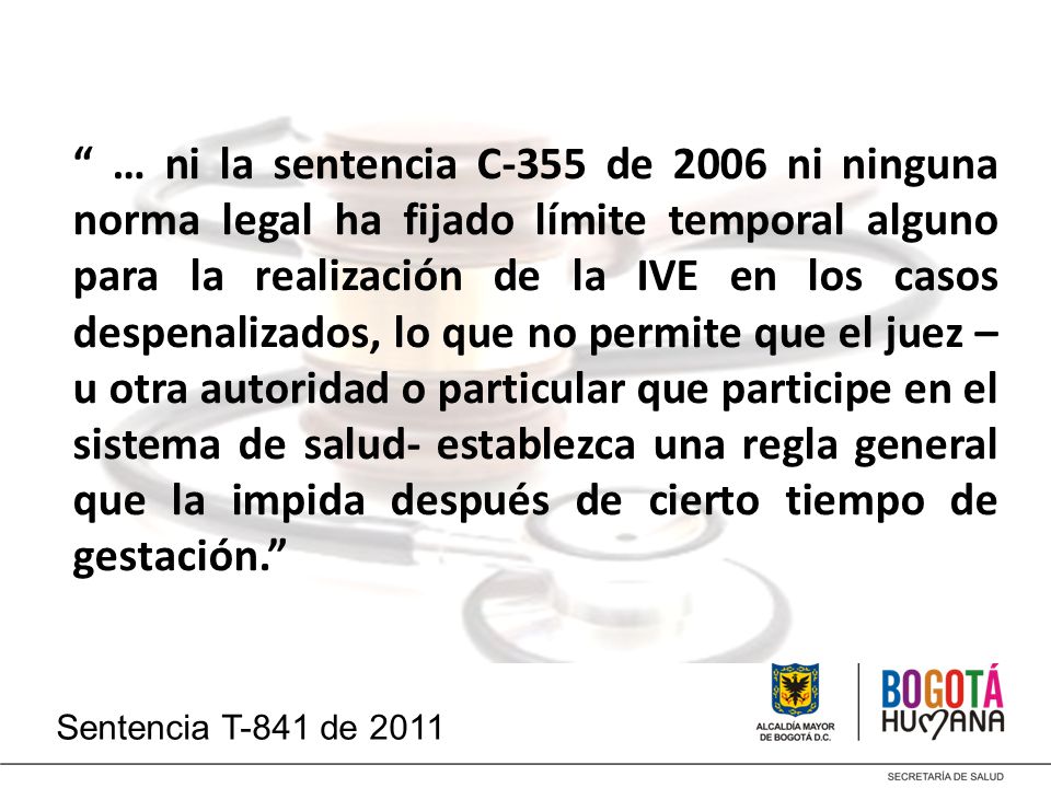… ni la sentencia C-355 de 2006 ni ninguna norma legal ha fijado límite temporal alguno para la realización de la IVE en los casos despenalizados, lo que no permite que el juez –u otra autoridad o particular que participe en el sistema de salud- establezca una regla general que la impida después de cierto tiempo de gestación.