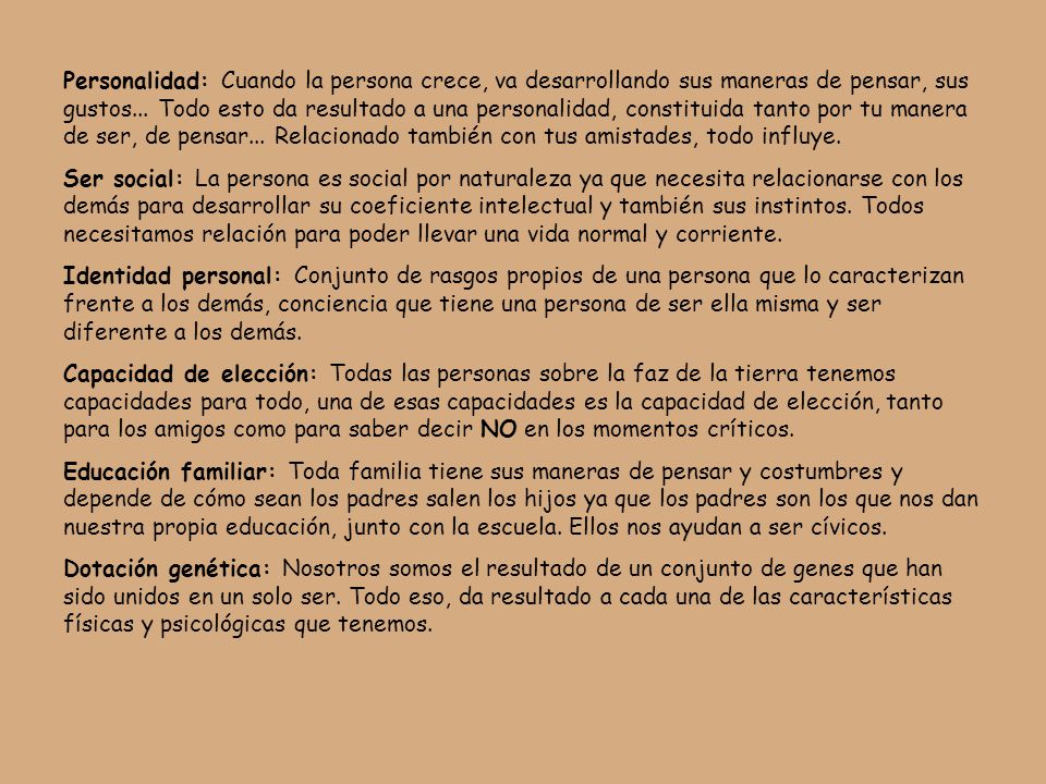 Personalidad: Cuando la persona crece, va desarrollando sus maneras de pensar, sus gustos... Todo esto da resultado a una personalidad, constituida tanto por tu manera de ser, de pensar... Relacionado también con tus amistades, todo influye.