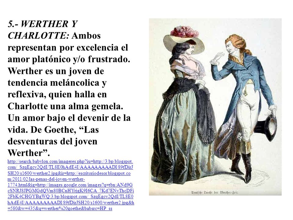 5.- WERTHER Y CHARLOTTE: Ambos representan por excelencia el amor platónico y/o frustrado. Werther es un joven de tendencia meláncolica y reflexiva, quien halla en Charlotte una alma gemela. Un amor bajo el devenir de la vida. De Goethe, Las desventuras del joven Werther .