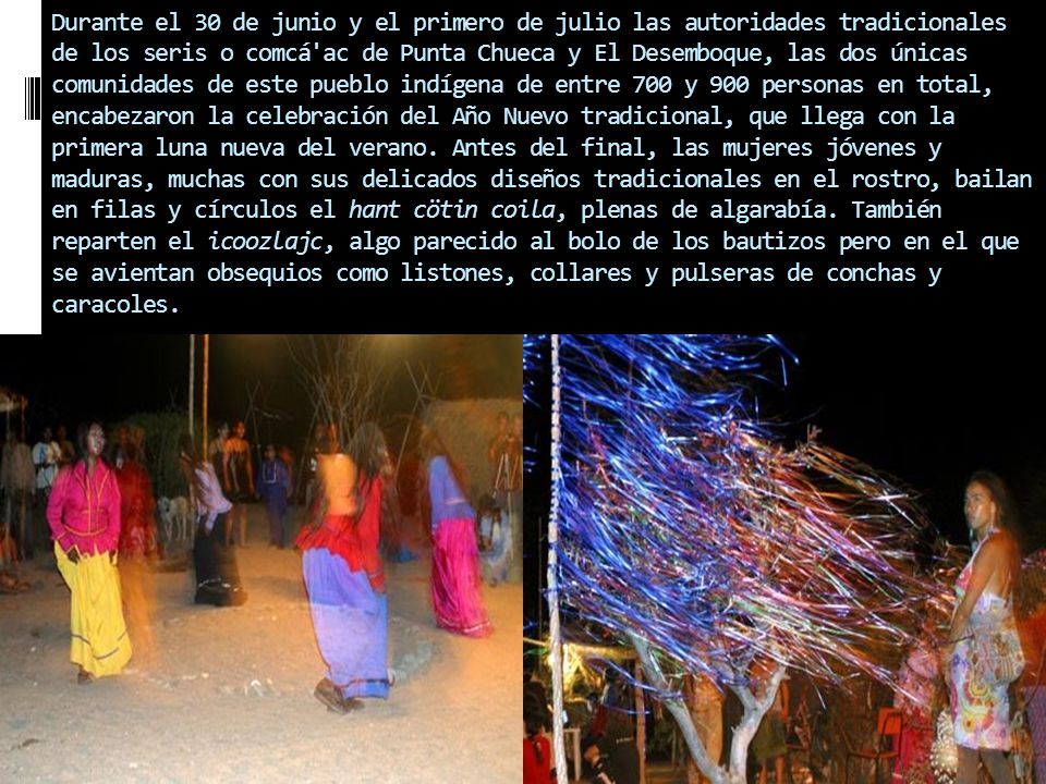 Durante el 30 de junio y el primero de julio las autoridades tradicionales de los seris o comcá ac de Punta Chueca y El Desemboque, las dos únicas comunidades de este pueblo indígena de entre 700 y 900 personas en total, encabezaron la celebración del Año Nuevo tradicional, que llega con la primera luna nueva del verano.