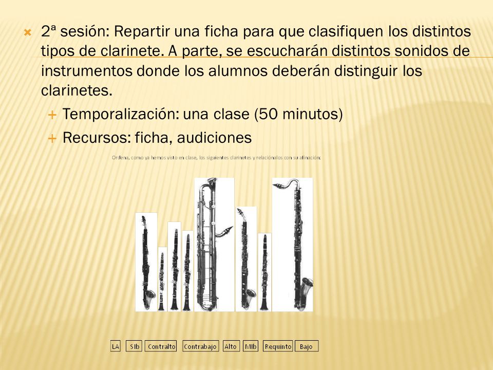 2ª sesión: Repartir una ficha para que clasifiquen los distintos tipos de clarinete. A parte, se escucharán distintos sonidos de instrumentos donde los alumnos deberán distinguir los clarinetes.