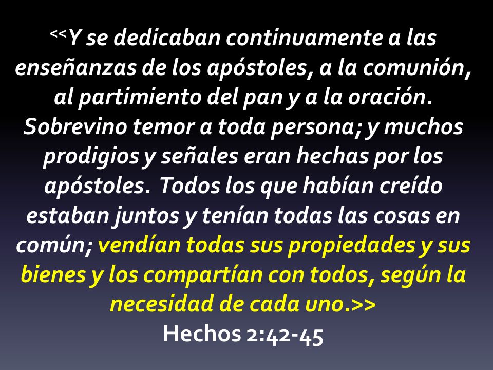 <<Y se dedicaban continuamente a las enseñanzas de los apóstoles, a la comunión, al partimiento del pan y a la oración. Sobrevino temor a toda persona; y muchos prodigios y señales eran hechas por los apóstoles. Todos los que habían creído estaban juntos y tenían todas las cosas en común; vendían todas sus propiedades y sus bienes y los compartían con todos, según la necesidad de cada uno.>>
