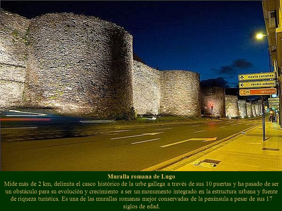 Muralla romana de Lugo Mide más de 2 km, delimita el casco histórico de la urbe gallega a través de sus 10 puertas y ha pasado de ser un obstáculo para su evolución y crecimiento a ser un monumento integrado en la estructura urbana y fuente de riqueza turística.
