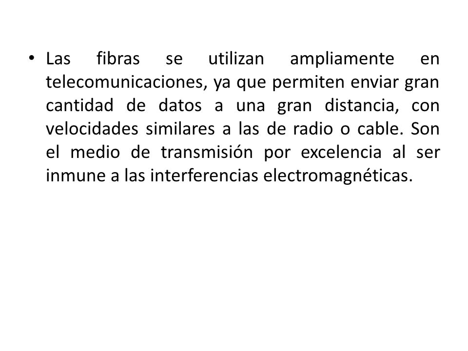 Las fibras se utilizan ampliamente en telecomunicaciones, ya que permiten enviar gran cantidad de datos a una gran distancia, con velocidades similares a las de radio o cable.