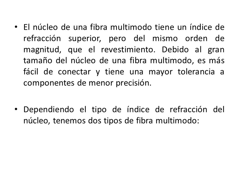 El núcleo de una fibra multimodo tiene un índice de refracción superior, pero del mismo orden de magnitud, que el revestimiento. Debido al gran tamaño del núcleo de una fibra multimodo, es más fácil de conectar y tiene una mayor tolerancia a componentes de menor precisión.
