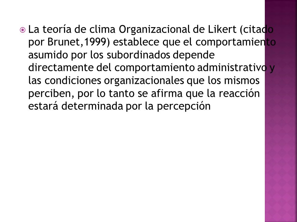 La teoría de clima Organizacional de Likert (citado por Brunet,1999) establece que el comportamiento asumido por los subordinados depende directamente del comportamiento administrativo y las condiciones organizacionales que los mismos perciben, por lo tanto se afirma que la reacción estará determinada por la percepción