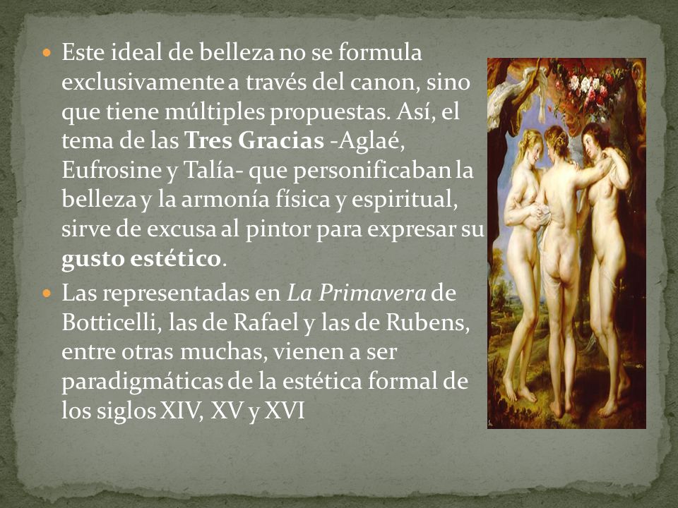 Este ideal de belleza no se formula exclusivamente a través del canon, sino que tiene múltiples propuestas. Así, el tema de las Tres Gracias -Aglaé, Eufrosine y Talía- que personificaban la belleza y la armonía física y espiritual, sirve de excusa al pintor para expresar su gusto estético.