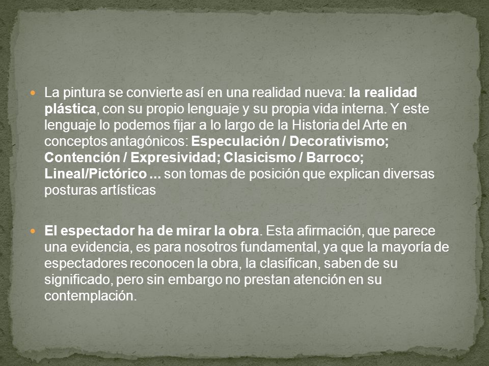 La pintura se convierte así en una realidad nueva: la realidad plástica, con su propio lenguaje y su propia vida interna. Y este lenguaje lo podemos fijar a lo largo de la Historia del Arte en conceptos antagónicos: Especulación / Decorativismo; Contención / Expresividad; Clasicismo / Barroco; Lineal/Pictórico ... son tomas de posición que explican diversas posturas artísticas