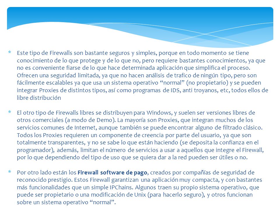 Este tipo de Firewalls son bastante seguros y simples, porque en todo momento se tiene conocimiento de lo que protege y de lo que no, pero requiere bastantes conocimientos, ya que no es conveniente fiarse de lo que hace determinada aplicación que simplifica el proceso. Ofrecen una seguridad limitada, ya que no hacen análisis de trafico de ningún tipo, pero son fácilmente escalables ya que usa un sistema operativo normal (no propietario) y se pueden integrar Proxies de distintos tipos, así como programas de IDS, anti troyanos, etc, todos ellos de libre distribución