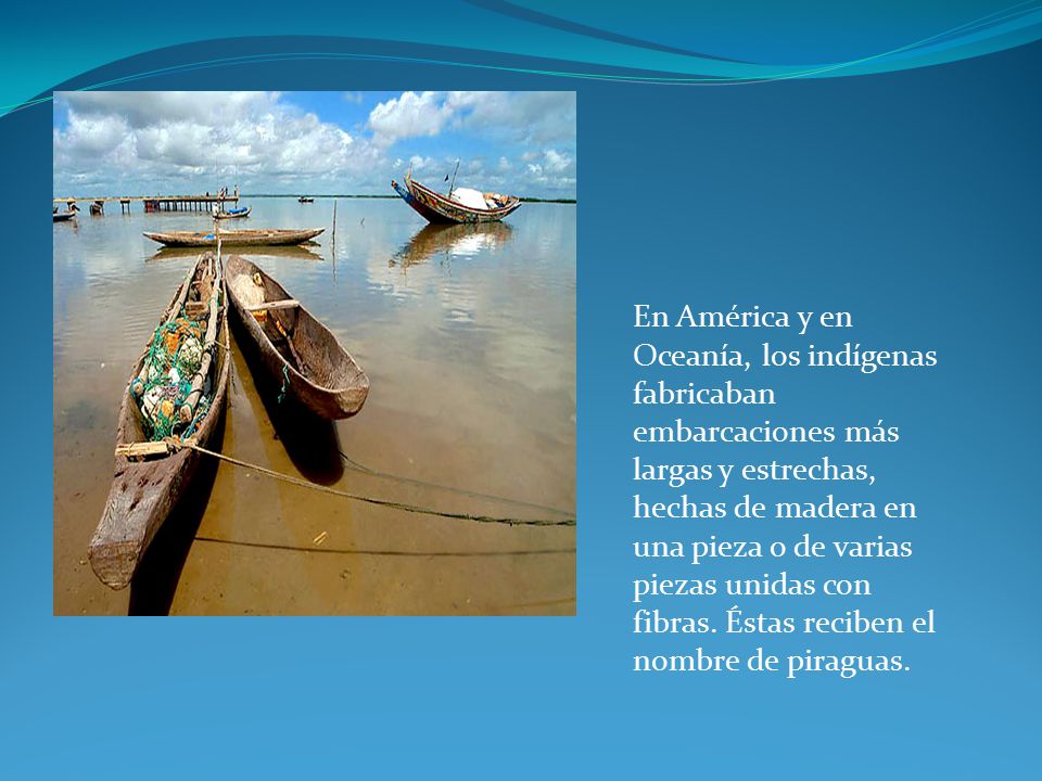 En América y en Oceanía, los indígenas fabricaban embarcaciones más largas y estrechas, hechas de madera en una pieza o de varias piezas unidas con fibras.