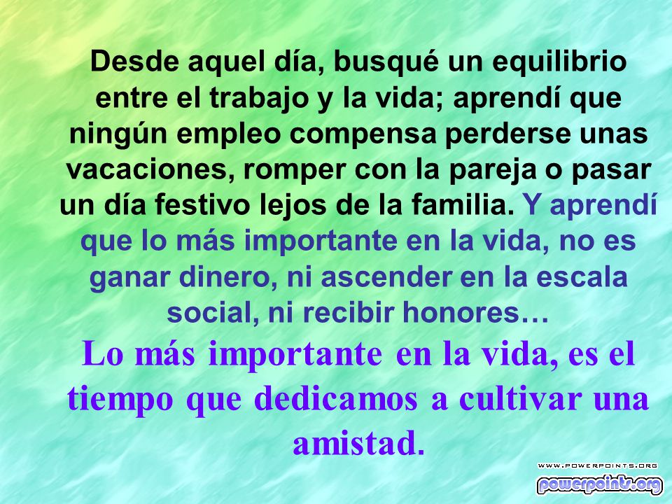 Desde aquel día, busqué un equilibrio entre el trabajo y la vida; aprendí que ningún empleo compensa perderse unas vacaciones, romper con la pareja o pasar un día festivo lejos de la familia. Y aprendí que lo más importante en la vida, no es ganar dinero, ni ascender en la escala social, ni recibir honores…