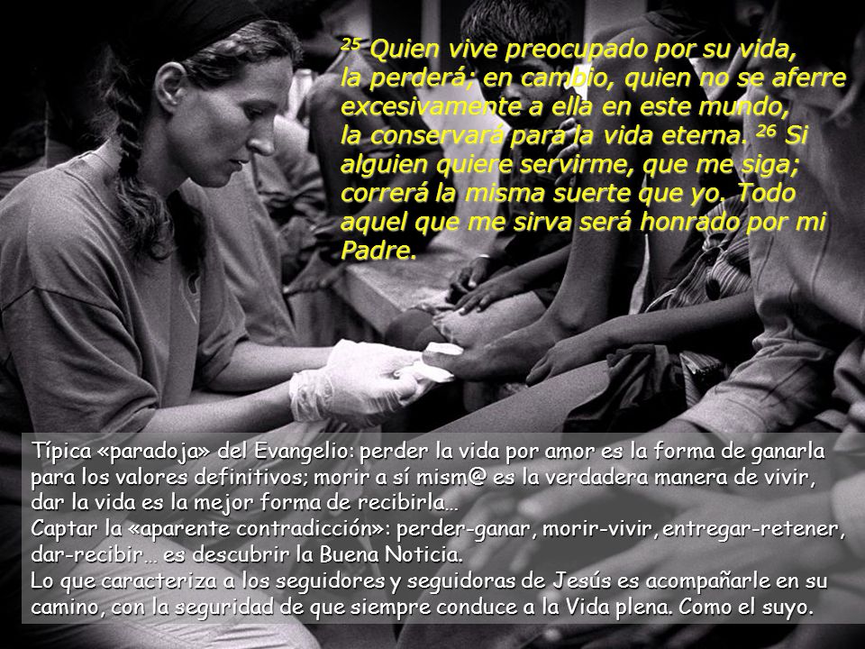 25 Quien vive preocupado por su vida, la perderá; en cambio, quien no se aferre excesivamente a ella en este mundo, la conservará para la vida eterna. 26 Si alguien quiere servirme, que me siga; correrá la misma suerte que yo. Todo aquel que me sirva será honrado por mi Padre.