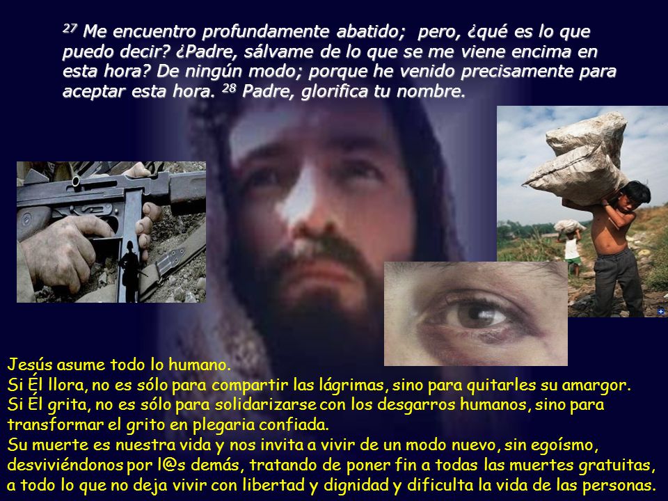 27 Me encuentro profundamente abatido; pero, ¿qué es lo que puedo decir ¿Padre, sálvame de lo que se me viene encima en esta hora De ningún modo; porque he venido precisamente para aceptar esta hora. 28 Padre, glorifica tu nombre.