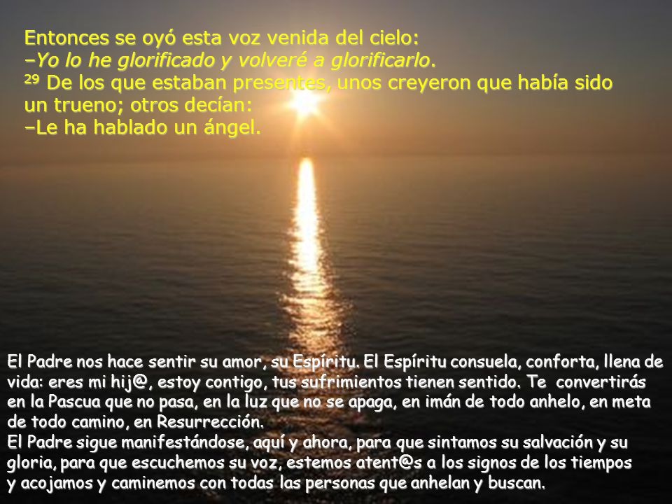 Entonces se oyó esta voz venida del cielo: –Yo lo he glorificado y volveré a glorificarlo. 29 De los que estaban presentes, unos creyeron que había sido un trueno; otros decían: –Le ha hablado un ángel.