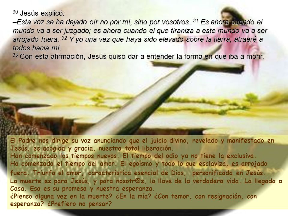 30 Jesús explicó: –Esta voz se ha dejado oír no por mí, sino por vosotros. 31 Es ahora cuando el mundo va a ser juzgado; es ahora cuando el que tiraniza a este mundo va a ser arrojado fuera. 32 Y yo una vez que haya sido elevado sobre la tierra, atraeré a todos hacia mí. 33 Con esta afirmación, Jesús quiso dar a entender la forma en que iba a morir.