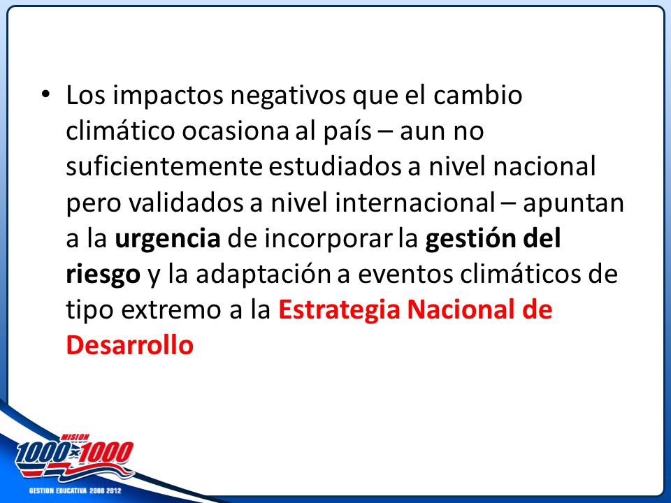 Los impactos negativos que el cambio climático ocasiona al país – aun no suficientemente estudiados a nivel nacional pero validados a nivel internacional – apuntan a la urgencia de incorporar la gestión del riesgo y la adaptación a eventos climáticos de tipo extremo a la Estrategia Nacional de Desarrollo