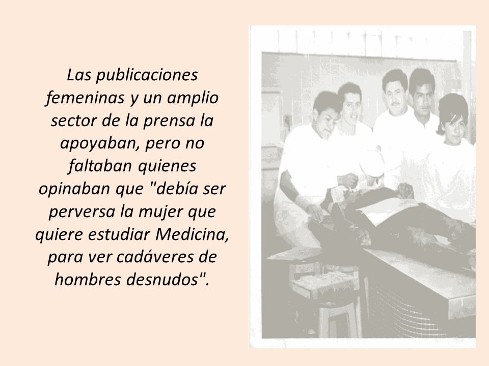 Las publicaciones femeninas y un amplio sector de la prensa la apoyaban, pero no faltaban quienes opinaban que debía ser perversa la mujer que quiere estudiar Medicina, para ver cadáveres de hombres desnudos .