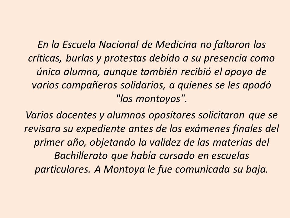 En la Escuela Nacional de Medicina no faltaron las críticas, burlas y protestas debido a su presencia como única alumna, aunque también recibió el apoyo de varios compañeros solidarios, a quienes se les apodó los montoyos .