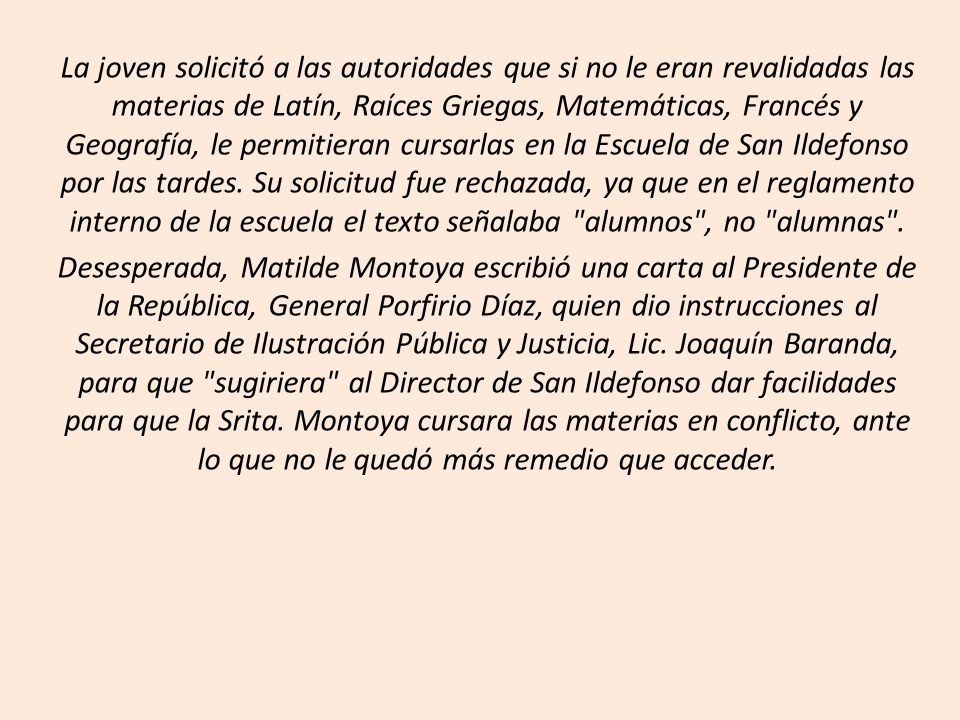 La joven solicitó a las autoridades que si no le eran revalidadas las materias de Latín, Raíces Griegas, Matemáticas, Francés y Geografía, le permitieran cursarlas en la Escuela de San Ildefonso por las tardes. Su solicitud fue rechazada, ya que en el reglamento interno de la escuela el texto señalaba alumnos , no alumnas .