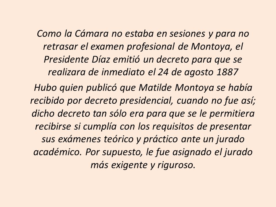 Como la Cámara no estaba en sesiones y para no retrasar el examen profesional de Montoya, el Presidente Díaz emitió un decreto para que se realizara de inmediato el 24 de agosto 1887